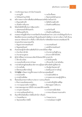 คูมือเตรียมสอบ กรุงเทพมหานคร 91
84. การบริหารคุณภาพแบบ KPI ตองกําหนดอะไร
ก. แนวปฏบัติ ข. ระเบียบขั้นตอน
ค. ปจจัยและจําแนกปจจัย ง. วัตถุประสงคหลักและรอง
85. หลักการของการบริหารเพื่อเพิ่มประสิทธิผลและประสิทธิภาพเปนอยางไร
ก. มีกฎเกณฑตายตัว ข. ไมมีหลักเกณฑตายตัว
ข. เปนหลักการที่เจาะจง ง. เปนหลักเกณฑที่แนนอน
86. ขอใดเปนสิ่งที่เกิดขึ้นกอนการพัฒนาองคกร
ก. แตละคนยอมรับซึ่งกันและกัน ข. มองโลกในแงดี
ค. เชื่อถือมนุษยดวยกัน ง. เปนหลักเกณฑที่แนนอน
87. ตามพระราชบัญญัติวาดวยการกระทําผิดเกี่ยวกับคอมพิวเตอร พ.ศ. 2550 กลางถึงขอมูลเกี่ยวกับการ
ติดตอสื่อสารของระบบคอมพิวเตอร ซึ่งแสดงถึงแหลงกําเนิดตนทาง ปลางทาง เสนทาง วันที่ ปริมาณ
ระยะเวลา ชนิดของบริการ หรืออื่น ๆ ที่เกี่ยวของกับการติดตอสื่อสารของระบบคอมพิมเตอร ซึ่ง
นาจะตรงกับความหมายของคําใด
ก. ขอมูลจราจรทางคอมพิวเตอร ข. ระบบคอมพิวเตอร
ค. ขอมูลคอมพิวเตอร ง. แหลงศึกษาคอมพิวเตอร
88. ตําแหนงของผูบริหารมีความสัมพันธกับอํานาจตามขอใดมากที่สุด
ก. อํานาจในการอางอิง ข. อํานาจความเปนผูชํานาญ
ค. อํานาจตามกฎหมาย ง. อํานาจการใชกําลังบังคับ
89. ผูบริหารที่นิยมการปกครองแบบอัตตาธิปไตยชอบใชอํานาจอยางไร
ก. ใหรางวัล ลงโทษ ข. อางอิงถึงบุคคลอื่น
ค. ตามระเบียบที่ทางราชการกําหนด ง. ปรึกษาหารือ วากลาวตักเตือน
90. การนําหลักเศรษฐกิจพอเพียงมาจัดการความรูในสถานศึกษามีหลักปฏิบัติอยางไร
ก. ทํางานเปนทีม ข. เรียนรูทุกวันทุกสถานที่
ค. พึ่งพาตนเองเพื่อการเรียนรู ง. สงเสริมแนวทางการเรียนรู
91. ขอใดไมใชการวัดผลการปฏบัติงานของการบริหารแบบมุงผลสัมฤทธิ์
ก. ความประหยัด ข. ความมีประสิทธิภาพ
ค. ความมีประสิทธิผล ง. ความสะดวกสบายของผูปฏิบัติงาน
92. ขั้นตอนเริ่มแรกของการเทียบงาน (Bench marking) คืออะไร
ก. ศึกษารายละเอียดขององคกร ข. หาองคกรที่ปฏิบัติงานดีที่สุด
ค. การวางแผนยกระดับการปฏิบัติงาน ง. ติดตามดูผลการเทียบงาน
93. การตรวจสอบคุณภาพการใหบริการตรวจสอบไดจากแหลงใด
ก. จากบุคลากรในองคกร ข. จากประชาชนที่มาติดตอ
ค. จากความเห็นของหัวหนางาน ง. จากคนภายในและภายนอกองคกร
94. สิ่งแรกที่จําเปนตองมีในการจัดตั้งองคกรใด ๆ คืออะไร
ก. กําหนดทรัพยากร ข. กําหนดภาระงาน
ค. วัตถุประสงคในการจัดตั้ง ง. การประเมินผลการปฏิบัติ
 