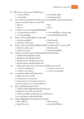 คูมือเตรียมสอบ กรุงเทพมหานคร 92
95. การรื้อปรับระบบ (Reengineering) เริ่มตนดวยอะไร
ก. การสรางแนวคิดใหม ข. การอบรมใหความรูใหม
ค. การทบทวนใหม ง. การกําหนดรูปแบบใหม
96. ตามความเชื่อของแอนเดอเฟอร ถาความตองการทางนามธรรมไมไดรับการตอบสนองอยางเพียงพอ
บุคคลจะปรารถนาในความตองการทางอะไรมาขึ้น
ก. พฤติกรรม ข. จิตใจ
ค. นามธรรม ง. รูปธรรม
97. การพัฒนาระบบการบริหารมุงผลสัมฤทธิ์เริ่มตนที่อะไร
ก. การกําหนดปจจัยของความสําเร็จ ข. การกําหนดตัวชี้วัดผลการดําเนินงานหลัก
ค. การกําหนดแหลงขอมูล ง. การวิเคราะหวิสัยทัศนและพันธกิจ
98. ทักษะการบริหารงานดานใดที่ผูบริหารควรมีมากที่สุด
ก. ทักษะดานมนุษยสัมพันธ ข. ทักษะดานเทคนิค
ค. ทักษะดานความคิดรวบยอด ง. ทักษะดานการเจรจา
99. ทักษะการบริหารงานดานใดที่จะชวยใหผูบริหารไดรับความรวมมือและเกิดการประสานงานที่ดี
ก. ทักษะดานความคิดรวบยอด ข. ทักษะดานเทคนิค
ค. ทักษะดานการนําเสนอ ง. ทักษะดานมนุษยสัมพันธ
100. เงื่อนไขในการดําเนินกิจกรรมของเศรษฐกิจพอเพียงขึ้นอยูกับเงื่อนไขดานใด
ก. เงื่อนไขดานสังคม เงื่อนไขดานเศรษฐกิจ
ข. เงื่อนไขดานความรู เงื่อนไขดานคุณธรรม
ค. เงื่อนไขดานความรู เงื่อนไขดานความสามารถ
ง. เงื่อนไขดานคุณธรรม เงื่อนไขดานปจจัยภายใน
101. การพัฒนาบุคลากรโดยกระบวนการบริหารสามารถทําไดดวยแนวทางอยางไร
ก. การบริหารงานโดยมีสวนรวม ข. การบริหารงานแบบราชการ
ค. การบริหารงานแบบเผด็จการ ง. การบริหารงานแบบผอนผัน
102. ความผูกพันกับงานมีตัวแปรที่เกี่ยวของอะไรบาง
ก. ลักษณะบุคคล โอกาส สถานที่
ข. ลักษณะบุคคล สถานการณ คนงาน
ค. ลักษณะบุคคล สถานการณ ผลตอบแทนของงาน
ง. ผลตอบแทนของงาน คนงาน วัตถุประสงคของงาน
103. ผูนําแบบมุงสัมพันธจะแสดงออกอยางไร
ก. คํานึงถึงความรูสึกของผูใตบังคับบัญชาเปนระดับรองลงมา
ข. พึงพอใจกับการทํางานใหบรรลุความสําเร็จ
ค. คํานึงถึงงานกอนสิ่งอื่น ยอมรับตนเองจากความสําเร็จของงาน
ง. พยายามสรางสถานการณแวดลอมที่เปนมิตร
104. ขอใดจะทําใหผูปฏิบัติงานเกิดความพอใจและเกิดแรงจูงใจ
ก. ไดทํางานที่ทาทาย ข. ไมมีภาวะอันตราย
ค. ไมถูกเสียงดังรบกวน ง. สภาพแวดลอมที่เย็นสบาย
 
