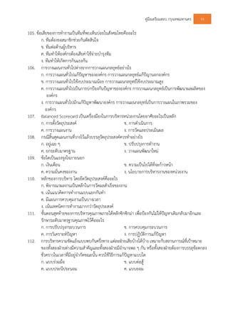 คูมือเตรียมสอบ กรุงเทพมหานคร 93
105. ขอเสียของการทํางานเปนทีมที่พบเห็นบอยในสังคมไทยคืออะไร
ก. ทีมตองรอสมาชิกชวยกันตัดสินใจ
ข. ทีมตอตานผูบริหาร
ค. ทีมทําใหองคกรตองเสียคาใชจายบํารุงทีม
ง. ทีมทําใหเกิดการกินแรงกัน
106. การวางแผนงานทั่วไปตางจากการวางแผนกลยุทธอยางไร
ก. การวางแผนทั่วไปแกปญหาขององคกร การวางแผนกลยุทธแกปญานอกองคกร
ข. การวางแผนทั่วไปใชงบประมาณนอย การวางแผนกลยุทธใชงบประมาณสูง
ค. การวางแผนทั่วไปเปนการปกปองกันปญหาขององคกร การวางแผนกลยุทธเปนการพัฒนาผลผลิตของ
องคกร
ง. การวางแผนทั่วไปมักแกปญหาพัฒนาองคกร การวางแผนกลยุทธเปนการวางแผนในภาพรวมของ
องคกร
107. Balanced Scorecard เปนเครื่องมืองในการบริหารหนวยงานโดยอาศัยอะไรเปนหลัก
ก. การตั้งวัตถุประสงค ข. การดําเนินการ
ค. การวางแผนงาน ง. การวัดและประเมินผล
108. กรณีสิ้นสุดแผนงานที่วางไวแลวบรรลุวัตถุประสงคควรทําอยางไร
ก. อยูเฉย ๆ ข. ปรับปรุงการทํางาน
ค. ยกระดับมาตรฐาน ง. วางแผนพัฒนาใหม
109. ขอใดเปนแรงจูงใจภายนอก
ก. เงินเดือน ข. ความเปนไปไดที่จะกาวหนา
ค. ความมั่นคงของงาน ง. นโยบายการบริหารงานของหนวยงาน
110. หลักของการบริหาร โดยยึดวัตถุประสงคคืออะไร
ก. พิจารณาผลงานเปนหลักในการวัดผลสําเร็จของงาน
ข. เนนแนวคิดการทํางานแบบแยกกันทํา
ค. มีแผนการควบคุมงานเปนบางเวลา
ง. เนนเทคนิคการทํางานมากกวาวัตถุประสงค
111. ขั้นตอนสุดทายของการบริหารคุณภาพภายใตหลักซิกซิกมา เพื่อปองกันไมใหปญหาเดิมกลับมาอีกและ
รักษาระดับมาตรฐานคุณภาพไวคืออะไร
ก. การปรับปรุงกระบวนการ ข. การควบคุมกระบวนการ
ค. การวิเคราะหปญหา ง. การปฏิบัติการแกปญหา
112. การบริหารความขัดแยงแบบพบกันครึ่งทาง แตละฝายเสียบางไดบาง เหมาะกับสถานการณที่เปาหมาย
ของทั้งสองฝายตางมีความสําคัญและทั้งสองฝายมีอํานาจพอ ๆ กัน หรือทั้งสองฝายตองการบรรลุขอตกลง
ชั่วคราวในเวลาที่มีอยูจํากัดขณะนั้น ควรใชวิธีการแกปญหาแบบใด
ก. แบบรวมมือ ข. แบบตอสู
ค. แบบประนีประนอม ค. แบบยอม
 