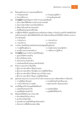 คูมือเตรียมสอบ กรุงเทพมหานคร 95
122. ขั้นตอนสุดทายของการวางแผนกลยุทธคืออะไร
ก. กําหนดยุทธศาสตร ข. กําหนดแผนปฏิบัติการ
ค. วิเคราะหศักยภาพ ง. ทําประเด็นยุทธศาสตร
123. ขอใดไมใชลักษณะสําคัญของการบริหารงานแบบมุงผลสัมฤทธิ์
ก. เปนการจัดหาใหไดทรัพยากรบริหารมาอยางประหยัด
ข. เปนการบริหารทรัพยากรอยางมีประสิทธิภาพ
ค. ไดผลงานที่บรรลุเปาหมายขององคกร
ง. เปนที่พึงพอใจของทุกฝายที่เกี่ยวของ
124. การที่ผูบริหารซึ่งมีอํานาจสูงสุดในหนวยงานหรือสวนกลางจัดสรร ถายโอนอํานาจหนาที่การตัดสินใจไปยัง
ระดับลางขององคกร เพื่อจะไดตัดสินใจไดรวดเร็ว ไมตองผานขั้นตอนลําดับชั้นขึ้นไป จัดเปนการกระจาย
อํานาจลักษณะใด
ก. การโอนอํานาจ ข. การขยายอํานาจ
ค. การแบงอํานาจ ง. การมอบอํานาจ
125. การบริหาร โดยยึดวัตถุประสงคจะเกิดประโยชนสูงสุดขึ้นอยูกับอะไร
ก. การปฏิบัติของผูรวมงาน ข. ความรูความสามารถของผูบริหาร
ค. ความรูความสามารถของพนักงาน ง. การติดตามการปฏิบัติงาน
126. ขอใดไมใชลักษณะการบริหารงานโดยใชทฤษฎี Z
ก. ดูแลเอาใจใสคนงานทุกดาน
ข. มีความรับผิดชอบรวมกัน
ค. เนนความสามารถเฉพาะดาน
ง. ประเมินและเลื่อนตําแหนงแบบคอยเปนคอยไป
127. ตัวอยางการมอบอํานาจ ไดแกขอใด
ก. ผูอํานายการสถานศึกษา ใหครูทํางานแทน
ข. ผูอํานายการสถานศึกษา ใหรองผูอํานายการปฏิบัติหนาที่แทน
ค. ผูอํานายการสถานศึกษา ใหคณะกรรมการดําเนินการแทน
ง. ผูอํานายการสถานศึกษา ใหบุคลากรปฏิบัติหนาที่แทน
128. มุมมองของ Balanced Scorecard ดานการเงิน งบประมาณ และการจัดสรรทรัพยากร ไดแกอะไร
ก. การปฎิบัติอยางมีกลยุทธ ข. ความคิดริเรมสรางสรรคในอนาคต
ค. การทํางานที่ปราศจากการทุจริต ง. พฤติกรรมองคกร วัฒนธรรมองคกร
129. แนวคิดพื้นฐานเกี่ยวกับมนุษยสัมพันธคืออะไร
ก. มนุษยแตละคนแตกตางกัน ข. มนุษยชอบมีอิสระ
ค. มนุษยมีพฤติกรรมคลายกัน ง. มนุษยมีศักดิ์ศรีไมเทากัน
130. ขอใดแสดงใหเห็นถึงบรรยากาศแบบเปด
ก. มีความขัดแยงกันในการทํางาน
ข. สมาชิกขาดขวัญกําลังใจ
ค. ทุกคนมีความภาคภูมิใจที่เปนสมาชิกขององคกร
ง. เปนบรรยากาศที่ไมพึงประสงคมากที่สุด
 
