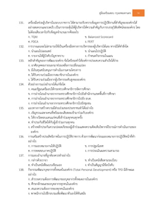 คูมือเตรียมสอบ กรุงเทพมหานคร 96
131. เครื่องมือชวยผูบริหารในระบบราชการ ใหสามารถรับทราบขอมูลการปฏิบัติงานที่สําคัญขององคกรได
อยางสะดวกและรวดเร็ว เปนการกระตุนใหผูบริหารใหความสําคัญกับการบรรลุวิสัยทัศนขององคกร โดย
ไมตองเสียเวลาไปกับขอมูลจํานวนมากคืออะไร
ก. TQM ข. Balanced Scorecard
ค. PDCA ง. PERT
132. การวางแผนจะไมสามารถใชเปนเครื่องมือทางการบริหารของผูบริหารไดเลย หากมิไดทําสิ่งใด
ก. นําแผนไปเผยแพร ข. นําแผนไปปฏิบัติ
ค. รายงานใหผูบังคับบัญชาทราบ ง. กําหนดกิจกรรมในแผน
133. หลักสําคัญของการพัฒนาองคกร ขอใดจึงจะทําใหองคการประสบความสําเร็จไดงาย
ก. อาศัยบุคคลภายนอกมาชวยเหลือการเปลี่ยนแปลง
ข. มีเงินทุนสนับสนุนการดําเนินงานตามโครงการ
ค. ไดรับความรวมมือจากสมาชิกภายในองคกร
ง. ไดรับความรวมมือจากผูบริหารระดับสูงขององคกร
134. ตัวอยางการแบงอํานาจไดแกขอใด
ก. คณะรัฐมนตรีมอบใหกระทรวงศึกษาธิการจัดการศึกษา
ข. การถายโอนอํานาจจากกระทรวงศึกษาธิการไปยังสํานักงานเขตพื้นที่การศึกษา
ค. การถายโอนอํานาจจากกระทรวงศึกษาธิการไปยัง อบต.
ง. การถายโอนอํานาจจากกระทรวงศึกษาธิการไปยังชุมชน
135. แนวทางการสรางความมีสวนรวมของประชาชนทําไดอยางไร
ก. เชิญชวนเฉพาะคนที่พรอมจะเสียสละเขามารวมกับองคกร
ข. ใหรางวัลตอบแทนแกคนที่เขารวมทุกคนทุกครั้ง
ค. ทําประกันชีวิตใหกับผูเขารวมงานทุกคน
ง. สรางหลักประกันความปลอดภัยของผูเขารวมแสดงความคิดเห็นวิพากษวิจารณการดําเนินงานของ
องคกร
136. การเสริมสรางประสิทธิภาพในการปฏิบัติราชการ ดวยการพัฒนากอนมอบหมายการปฏิบัติหนาที่ทํา
อยางไร
ก. การมอบหมายงานใหปฏิบัติ ข. การปฐมนิเทศ
ค. การทดสอบภาคปฏิบัติ ง. การประเมินผลความสามารถ
137. การมอบอํานาจที่ถูกตองควรทําอยางไร
ก. กลาวดวยวาจา ข. ทําเปนหนังสือตามระเบียบ
ค. ทําเปนหนังสือแบบเขียนเอง ง. ทําเปนสัญญามีขอบังคับ
138. กิจกรรมพัฒนาบุคลากรทั้งหมดในองคกร (Total Personal Development) หรือ TPD มีลักษณะ
อยางไร
ก. สํารวจความตองการพัฒนาของบุคลากรทั้งหมดภายในองคกร
ข. ศึกษาลักษณะของบุคลากรทุกคนในองคกร
ค. สนองความตองการของทุกคนในองคกร
ง. พาพนักงานไปฝกอบรมเพื่อพัฒนาตัวเองใหทันสมัย
 