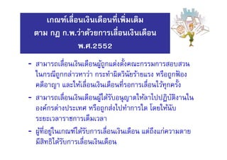 - สามารถเลือนเงินเดือนผู้ถูกแต่งตังคณะกรรมการสอบสวน
ในกรณีถูกกล่าวหาว่า กระทําผิดวินัยร้ายแรง หรือถูกฟ้ อง
คดีอาญา และให้เลือนเงินเดือนทีรอการเลือนไว้ทุกครัง
- สามารถเลือนเงินเดือนผู้ได้รับอนุญาตให้ลาไปปฏิบัติงานใน
องค์กรต่างประเทศ หรือถูกส่งไปทําการใด โดยให้นับ
ระยะเวลาราชการเต็มเวลา
- ผู้ทีอยู่ในเกณฑ์ได้รับการเลือนเงินเดือน แต่ถึงแก่ความตาย
มีสิทธิได้รับการเลือนเงินเดือน
เกณฑ์เลือนเงินเดือนทีเพิมเติม
ตาม กฎ ก.พ.ว่าด้วยการเลือนเงินเดือน
พ.ศ.2552
 