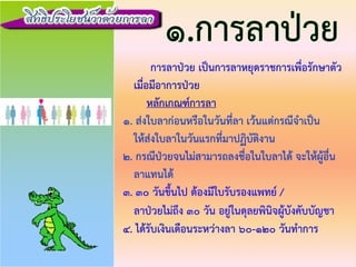 การลาปวย เปนการลาหยุดราชการเพื่อรักษาตัว
เมื่อมีอาการปวย
หลักเกณฑการลา
1. สงใบลากอนหรือในวันที่ลา เวนแตกรณีจําเปน
ใหสงใบลาในวันแรกที่มาปฏิบัติงาน
2. กรณีปวยจนไมสามารถลงชื่อในใบลาได จะใหผูอื่น
ลาแทนได
3. 30 วันขึ้นไป ตองมีใบรับรองแพทย /
ลาปวยไมถึง 30 วัน อยูในดุลยพินิจผูบังคับบัญชา
4. ไดรับเงินเดือนระหวางลา 60-120 วันทําการ
 