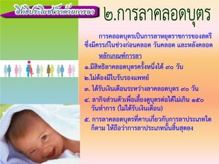 การคลอดบุตรเปนการลาหยุดราชการของสตรี
ซึ่งมีครรภในชวงกอนคลอด วันคลอด และหลังคลอด
หลักเกณฑการลา
1.มีสิทธิลาคลอดบุตรครั้งหนึ่งได 90 วัน
2.ไมตองมีใบรับรองแพทย
3. ไดรับเงินเดือนระหวางลาคลอดบุตร 90 วัน
4. ลากิจสวนตัวเพื่อเลี้ยงดูบุตรตอไดไมเกิน 150
วันทําการ (ไมไดรับเงินเดือน)
๕. การลาคลอดบุตรที่คาบเกี่ยวกับการลาประเภทใด
ก็ตาม ใหถือวาการลาประเภทนั้นสิ้นสุดลง
 