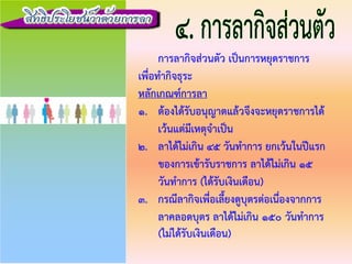 การลากิจสวนตัว เปนการหยุดราชการ
เพื่อทํากิจธุระ
หลักเกณฑการลา
1. ตองไดรับอนุญาตแลวจึงจะหยุดราชการได
เวนแตมีเหตุจําเปน
2. ลาไดไมเกิน 45 วันทําการ ยกเวนในปแรก
ของการเขารับราชการ ลาไดไมเกิน 15
วันทําการ (ไดรับเงินเดือน)
3. กรณีลากิจเพื่อเลี้ยงดูบุตรตอเนื่องจากการ
ลาคลอดบุตร ลาไดไมเกิน 150 วันทําการ
(ไมไดรับเงินเดือน)
 