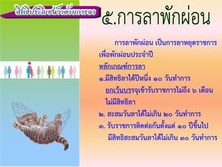 การลาพักผอน เปนการลาหยุดราชการ
เพื่อพักผอนประจําป
หลักเกณฑการลา
1.มีสิทธิลาไดปหนึ่ง 10 วันทําการ
ยกเวนบรรจุเขารับราชการไมถึง 6 เดือน
ไมมีสิทธิลา
2. สะสมวันลาไดไมเกิน 20 วันทําการ
3. รับราชการติดตอกันตั้งแต 10 ปขึ้นไป
มีสิทธิสะสมวันลาไดไมเกิน 30 วันทําการ
 