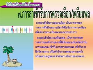 -การลาเขารับการตรวจเลือก เปนการลาหยุด
ราชการที่ไดรับหมายเรียกใหไปรับการตรวจเลือก
เพื่อรับราชการเปนทหารกองประจําการ
- การลาเขารับการเตรียมพล เปนการลาหยุด
ราชการของขาราชการที่ไดรับหมายเรียกใหเขารับ
การระดมพล เขารับการตรวจสอบพล เขารับการ
ฝกวิชาทหาร หรือเขารับการทดลองความพรั่ง
พรอมตามกฎหมายวาดวยการรับราชการทหาร
 