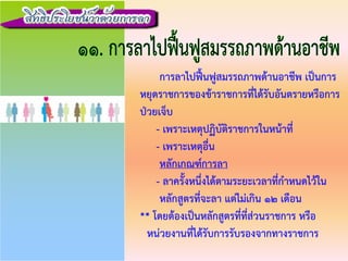 การลาไปฟนฟูสมรรถภาพดานอาชีพ เปนการ
หยุดราชการของขาราชการที่ไดรับอันตรายหรือการ
ปวยเจ็บ
- เพราะเหตุปฏิบัติราชการในหนาที่
- เพราะเหตุอื่น
หลักเกณฑการลา
- ลาครั้งหนึ่งไดตามระยะเวลาที่กําหนดไวใน
หลักสูตรที่จะลา แตไมเกิน 12 เดือน
** โดยตองเปนหลักสูตรที่ที่สวนราชการ หรือ
หนวยงานที่ไดรับการรับรองจากทางราชการ
 