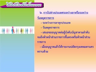 6. การไปตางประเทศระหวางลาหรือระหวาง
วันหยุดราชการ
- ระหวางการลาทุกประเภท
- วันหยุดราชการ
- เสนอขออนุญาตตอผูบังคับบัญชาตามลําดับ
จนถึงหัวหนาสวนราชการขึ้นตรงหรือหัวหนาสวน
ราชการ
- เมื่ออนุญาตแลวใหรายงานปลัดกรุงเทพมหานคร
ทราบดวย
 