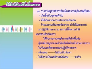 7. การลาหยุดราชการอันเนื่องจากพฤติการณพิเศษ
- เกิดขึ้นกับบุคคลทั่วไป
- มิไดเกิดจากความประมาทเลินเลอ
- รายแรงจนเปนเหตุขัดขวาง ทําใหไมสามารถ
มาปฏิบัติราชการ ณ สถานที่ตั้งตามปกติ
แนวทางดําเนินการ
ใหรีบรายงานพฤติการณที่เกิดขึ้นตอ
ผูบังคับบัญชาตามลําดับจึงถึงหัวหนาสวนราชการ
ในวันแรกที่สามารถมาปฏิบัติราชการ
- เห็นชอบ ไมนับเปนวันลา
- ไมถือวาเปนพฤติการณพิเศษ ลากิจ
 