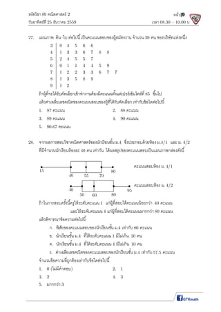รหัสวิชา 89 คณิตศาสตร์ 2
วันอาทิตย์ที 25 ธันวาคม 2559 เวลา 08.30 – 10.00 น.
หน้า|9
27. แผนภาพ ต้น–ใบ ต่อไปนี เป็นคะแนนสอบของผู้สมัครงาน จํานวน 39 คน ของบริษัทแห่งหนึง
3 0 4 5 6 6
4 1 3 3 6 7 8 8
5 2 4 5 5 7
6 0 1 1 4 4 5 9
7 1 2 2 3 3 6 7 7
8 1 3 5 8 9
9 1 2
ถ้าผู้ทีจะได้รับคัดเลือกเข้าทํางานต้องมีคะแนนตังแต่เปอร์เซ็นไทล์ที 85 ขึนไป
แล้วค่าเฉลียเลขคณิตของคะแนนสอบของผู้ทีได้รับคัดเลือก เท่ากับข้อใดต่อไปนี
1. 87 คะแนน 2. 88 คะแนน
3. 89 คะแนน 4. 90 คะแนน
5. 90.67 คะแนน
28. จากผลการสอบวิชาคณิตศาสตร์ของนักเรียนชัน ม.4 ซึงประกอบด้วยห้อง ม.4/1 และ ม. 4/2
ทีมีจํานวนนักเรียนห้องละ 40 คน เท่ากัน ได้ผลสรุปของคะแนนสอบเป็นแผนภาพกล่องดังนี
ถ้าในการสอบครังนีครูให้ระดับคะแนน 1 แก่ผู้ทีสอบได้คะแนนน้อยกว่า 40 คะแนน
และให้ระดับคะแนน 4 แก่ผู้ทีสอบได้คะแนนมากกว่า 80 คะแนน
แล้วพิจารณาข้อความต่อไปนี
ก. พิสัยของคะแนนสอบของนักเรียนชัน ม.4 เท่ากับ 80 คะแนน
ข. นักเรียนชัน ม.4 ทีได้ระดับคะแนน 1 มีไม่เกิน 10 คน
ค. นักเรียนชัน ม.4 ทีได้ระดับคะแนน 4 มีไม่เกิน 10 คน
ง. ค่าเฉลียเลขคณิตของคะแนนสอบของนักเรียนชัน ม.4 เท่ากับ 57.5 คะแนน
จํานวนข้อความทีถูกต้องเท่ากับข้อใดต่อไปนี
1. 0 (ไม่มีคําตอบ) 2. 1
3. 2 4. 3
5. มากกว่า 3
คะแนนสอบห้อง ม. 4/1
15
40 55 70
80
40
50 60 80
95
คะแนนสอบห้อง ม. 4/2
 