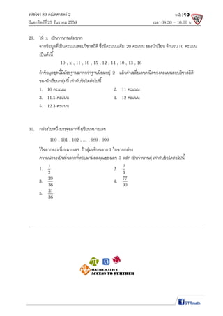 รหัสวิชา 89 คณิตศาสตร์ 2
วันอาทิตย์ที 25 ธันวาคม 2559 เวลา 08.30 – 10.00 น.
หน้า|10
29. ให้ x เป็นจํานวนเต็มบวก
จากข้อมูลทีเป็นคะแนนสอบวิชาสถิติ ซึงมีคะแนนเต็ม 20 คะแนน ของนักเรียน จํานวน 10 คะแนน
เป็นดังนี
10 , x , 11 , 10 , 15 , 12 , 14 , 10 , 13 , 16
ถ้าข้อมูลชุดนีมีมัธยฐานมากกว่าฐานนิยมอยู่ 2 แล้วค่าเฉลียเลขคณิตของคะแนนสอบวิชาสถิติ
ของนักเรียนกลุ่มนี เท่ากับข้อใดต่อไปนี
1. 10 คะแนน 2. 11 คะแนน
3. 11.5 คะแนน 4. 12 คะแนน
5. 12.3 คะแนน
30. กล่องใบหนึงบรรจุฉลากซึงเขียนหมายเลข
100 , 101 , 102 , ... , 989 , 999
ไว้ฉลากละหนึงหมายเลข ถ้าสุ่มหยิบฉลาก 1 ใบจากกล่อง
ความน่าจะเป็นทีฉลากทีหยิบมามีผลคูณของเลข 3 หลัก เป็นจํานวนคู่ เท่ากับข้อใดต่อไปนี
1.
1
2
2.
2
3
3.
29
36
4.
77
90
5.
31
36
 