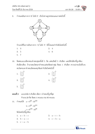 รหัสวิชา 89 คณิตศาสตร์ 2
วันอาทิตย์ที 25 ธันวาคม 2559 เวลา 08.30 – 10.00 น.
หน้า|3
9. กําหนดเส้นทางจาก X ไปยัง Y เป็นไปตามลูกศรของแผนภาพต่อไปนี
จํานวนวิธีในการเดินทางจาก X ไปยัง Y มีทังหมดเท่ากับข้อใดต่อไปนี
1. 3 2. 4
3. 5 4. 6
5. 7
10. ข้อสอบแบบเลือกตอบคําตอบชุดหนึงมี 5 ข้อ แต่ละข้อมี 5 ตัวเลือก และมีตัวเลือกทีถูกเพียง
ตัวเลือกเดียว ถ้านายสบโชคเดาคําตอบแต่ละข้ออย่างสุ่ม ข้อละ 1 ตัวเลือก ความน่าจะเป็นทีนาย
สบโชคจะเดาคําตอบผิดหมดทุกข้อเท่ากับข้อใดต่อไปนี
1.
5
1
5
 
 
 
2.
5
1
4
 
 
 
3.
5
2
5
 
 
 
4.
5
3
5
 
 
 
5.
5
4
5
 
 
 
ตอนที 2 แบบปรนัย 5 ตัวเลือก เลือก 1 คําตอบทีถูกทีสุด
จํานวน 20 ข้อ ข้อละ 4 คะแนน รวม 80 คะแนน
11. กําหนดให้ 99 100
a 9 10 
98 101
b 9 10 
100 99
c 9 10 
ข้อใดต่อไปนีถูกต้อง
1. a < b < c 2. a < c < b
3. b < a < c 4. c < b < a
5. c < a < b
X
A B C
D E
Y
 