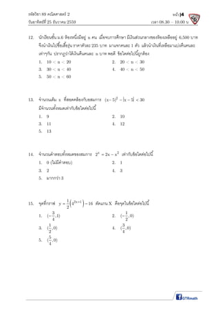 รหัสวิชา 89 คณิตศาสตร์ 2
วันอาทิตย์ที 25 ธันวาคม 2559 เวลา 08.30 – 10.00 น.
หน้า|4
12. นักเรียนชัน ม.6 ห้องหนึงมีอยู่ n คน เมือจบการศึกษา มีเงินส่วนกลางของห้องเหลืออยู่ 6,500 บาท
จึงนําเงินไปซือเสือรุ่น ราคาตัวละ 235 บาท มาแจกคนละ 1 ตัว แล้วนําเงินทีเหลือมาแบ่งคืนคนละ
เท่าๆกัน ปรากฏว่าได้เงินคืนคนละ n บาท พอดี ข้อใดต่อไปนีถูกต้อง
1. 10 < n < 20 2. 20 < n < 30
3. 30 < n < 40 4. 40 < n < 50
5. 50 < n < 60
13. จํานวนเต็ม x ทีสอดคล้องกับอสมการ 2
(x 5) x 5 30    
มีจํานวนทังหมดเท่ากับข้อใดต่อไปนี
1. 9 2. 10
3. 11 4. 12
5. 13
14. จํานวนคําตอบทังหมดของสมการ x 2
2 2x x  เท่ากับข้อใดต่อไปนี
1. 0 (ไม่มีคําตอบ) 2. 1
3. 2 4. 3
5. มากกว่า 3
15. จุดทีกราฟ  2x 11
y 4 16
2

  ตัดแกน X คือจุดในข้อใดต่อไปนี
1.
3
( ,1)
4
 2.
1
( ,0)
2

3.
1
( ,0)
2
4.
3
( ,0)
4
5.
5
( ,0)
4
 