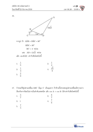 รหัสวิชา 89 คณิตศาสตร์ 2
วันอาทิตย์ที 25 ธันวาคม 2559 เวลา 08.30 – 10.00 น.
หน้า|5
16.
จากรูป ถ้า oˆ ˆADB DBC 90 
oˆBDC 30
BC = 2 หน่วย
และ AD 12 2 หน่วย
แล้ว ˆsin BAD เท่ากับข้อใดต่อไปนี
1.
1
5
2.
1
4
3.
1
3
4.
2
9
5.
2
9
17. กําหนดให้รูปสามเหลียม ABC มีมุม C เป็นมุมฉาก ถ้าด้านทังสามของรูปสามเหลียมมีความยาว
เรียงกันจากน้อยไปมากเป็นลําดับเลขคณิต แล้ว cos A + cos B มีค่าเท่ากับข้อใดต่อไปนี
1.
5
7
2.
6
7
3. 1 4.
7
6
5.
7
5
A
B
DC
2 o
30
12 2
 