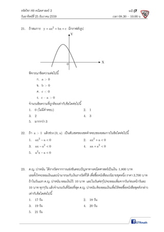 รหัสวิชา 89 คณิตศาสตร์ 2
วันอาทิตย์ที 25 ธันวาคม 2559 เวลา 08.30 – 10.00 น.
หน้า|7
21. ถ้าสมการ 2
y ax bx c   มีกราฟดังรูป
พิจารณาข้อความต่อไปนี
ก. a > 0
ข. b > 0
ค. c < 0
ง. c – a > 0
จํานวนข้อความทีถูกต้องเท่ากับข้อใดต่อไปนี
1. 0 (ไม่มีคําตอบ) 2. 1
3. 2 4. 3
5. มากกว่า 3
22. ถ้า a > 1 แล้วช่วง (0, a) เป็นสับเซตของเซตคําตอบของอสมการในข้อใดต่อไปนี
1. 2
ax a 0  2. 2
ax a 0 
3. 2
ax a 0  4. 2
ax a 0 
5. 2
a x a 0 
23. ด.ญ. ปาหนัน ได้รางวัลจากการแข่งขันตอบปัญหาทางคณิตศาสตร์เป็นเงิน 1,800 บาท
เธอตังใจจะออมเงินและนํามารวมกับเงินรางวัลทีได้ เพือซือหนังสือนวนิยายชุดหนึง ราคา 3,700 บาท
ถ้าในวันแรก ด.ญ. ปาหนัน ออมเงินไว้ 10 บาท และในวันต่อๆไปจะออมเพิมจากวันก่อนหน้าวันละ
10 บาท ทุกๆวัน แล้วจํานวนวันทีน้อยทีสุด ด.ญ. ปาหนัน ต้องออมเงินเพือให้พอซือหนังสือชุดดังกล่าว
เท่ากับข้อใดต่อไปนี
1. 17 วัน 2. 18 วัน
3. 19 วัน 4. 20 วัน
5. 21 วัน
Y
0
X
 
