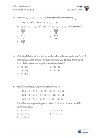 รหัสวิชา 89 คณิตศาสตร์ 2
วันอาทิตย์ที 25 ธันวาคม 2559 เวลา 08.30 – 10.00 น.
หน้า|8
24. กําหนดให้ 1 2 3 10a , a , a , ... , a เป็นลําดับเลขคณิตซึงมีผลต่างร่วมเท่ากับ 1
3
และ an
nb 8 เมือ n = 1 , 2, 3, , ... , 10
ถ้า 15
1 2 3 10b b b ... b 2     แล้ว 1 2 3 10b b b ... b    เท่ากับข้อใดต่อไปนี
1.
5111
64
2.
7227
64
3.
1023
8
4.
8661
64
5.
2027
8
25. บริษัทแห่งหนึงมีพนักงานจํานวน 120 คน และมีค่าเฉลียเลขคณิตของอายุพนักงานเท่ากับ 25 ปี
โดยค่าเฉลียเลขคณิตของอายุพนักงานชายและพนักงานหญิงเป็น 21 ปี และ 27 ปี ตามลําดับ
ถ้า n คือจํานวนของพนักงานหญิง แล้ว n มีค่าอยู่ในช่วงใดต่อไปนี
1. [70 , 72] 2. [73 , 75]
3. [76 , 78] 4. [79 , 81]
5. [82 , 84]
26. ข้อมูลทีกําหนดให้ต่อไปนี ทุกชุดีค่าเฉลียเลขคณิตเท่ากับ 10
ชุด A : 8 , 9 , 9 , 10 , 10 , 10 , 11 , 11 , 12
ชุด B : 7 , 8 , 8 , 9 , 10 , 11 , 12 , 12 , 13
ชุด C : 6 , 7 , 8 , 9 , 10 , 11 , 12 , 13 , 14
ถ้าส่วนเบียงเบนมาตรฐานของข้อมูลชุด A , B และ C เท่ากับ a , b และ c ตามลําดับ
แล้วข้อใดต่อไปนีถูกต้อง
1. a < b < c 2. a < c < b
3. b < c < a 4. b < a < c
5. c < b < a
 