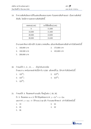 รหัสวิชา 89 วิชาคณิตศาสตร์ 2 หน้า |7
วันอาทิตย์ที 27 ธันวาคม 2558 เวลา 08.30 -10.00 น.
19. ถ้าความสัมพันธ์ของรายได้ในแต่ละเดือนของนายเดชา กับยอดขายสินค้าของเขา เป็นความสัมพันธ์
เชิงเส้น โดยมีตารางแสดงความสัมพันธ์ดังนี
ยอดขาย(บาท) รายได้ต่อเดือน(บาท)
0 11,000
10,000 11,800
20,000 12,600
30,000 13,400
ถ้านายเดชาต้องการมีรายได้ 25,000 บาทต่อเดือน แล้วเขาต้องมียอดขายสินค้าเท่ากับข้อใดต่อไปนี
1. 160,000 บาท 2. 175,000 บาท
3. 180,500 บาท 4. 185,000 บาท
5. 200,000 บาท
20. กําหนดให้ 2 , 6 , 18 , ... เป็นลําดับเรขาคณิต
ถ้าผลบวก n พจน์แรกของลําดับนีเท่ากับ 6,560 แล้วพจน์ที 2n มีค่าเท่ากับข้อใดต่อไปนี
1. 15
2(3 ) 2. 16
2(3 )
3. 17
2(3 ) 4. 18
2(3 )
5. 19
2(3 )
21. กําหนดให้ A คือเซตของจํานวนเต็ม ซึงอยู่ในช่วง [–30, 30]
ถ้า S คือเซตของ m A ทีทําให้จุดตัดของกราฟ 2
y 2x x 2m  
และกราฟ y mx 8  มีจํานวน 2 จุด แล้ว จํานวนสมาชิกของ S เท่ากับข้อใดต่อไปนี
1. 18 2. 24
3. 28 4. 32
5. 36
 