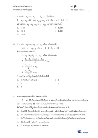 รหัสวิชา 89 วิชาคณิตศาสตร์ 2 หน้า |8
วันอาทิตย์ที 27 ธันวาคม 2558 เวลา 08.30 -10.00 น.
22. กําหนดให้ 1 2 3 na , a , a , ... , a , ... เป็นลําดับ
ถ้า 1 2a a 10  และ n 2 na a 3   เมือ n {1 , 2 , 3 , ...}
แล้วผลบวก 1 2 3 40a a a ... a    เท่ากับข้อใดต่อไปนี
1. 1,180 2. 1,220
3. 1,340 4. 1,440
5. 1,540
23. กําหนดให้ 1 2 3 na , a , a , ... , a เป็นลําดับเลขคณิต
และ n 3n 2b a  เมือ n = 1 , 2 , 3 , ... , 11
พิจารณาข้อความต่อไปนี
ก. 1 2 3 11b , b , b , ... , b เป็นลําดับเลขคณิต
ข. 1 2 3 11
16
b b b ... b
a
11
   

ค. 1 31
16
a a
a
2


ง. 2 10
16
b b
a
2


จํานวนข้อความทีถูกต้อง เท่ากับข้อใดต่อไปนี
1. 0 (ไม่มีข้อความใดถูก) 2. 1
3. 2 4. 3
5. 4
24. จากการสอบถามนักเรียน 100 คน พบว่า
มี 11 คน ทีไม่เรียนพิเศษ มีนักเรียนชาย 66 คน เรียนพิเศษวิชาคณิตศาสตร์และภาษาอังกฤษ
และ มีนักเรียนหญิง 22 คน ทีเรียนพิเศษคณิตศาสตร์อย่างเดียว
ข้อใดต่อไปนีกล่าวได้ถูกต้องเกียวกับการเรียนพิเศษของนักเรียน 100 คนนี
1. ถ้าไม่มีนักเรียนหญิงเรียนวิชาภาษาอังกฤษ แล้วจะมีนักเรียนชาย 67 คนเรียนวิชาคณิตศาสตร์
2. ถ้ามีนักเรียนหญิงเรียนวิชาภาษาอังกฤษ แล้วจะมีนักเรียนชาย 66 คนเรียนวิชาคณิตศาสตร์
3. ถ้ามีนักเรียนชาย 67 คนเรียนวิชาคณิตศาสตร์ แล้วจะมีนักเรียนหญิงเรียนวิชาภาษาอังกฤษ
4. มีนักเรียน 67 คนเรียนวิชาภาษาอังกฤษ
5. มีนักเรียน 88 คนเรียนวิชาคณิตศาสตร์
 