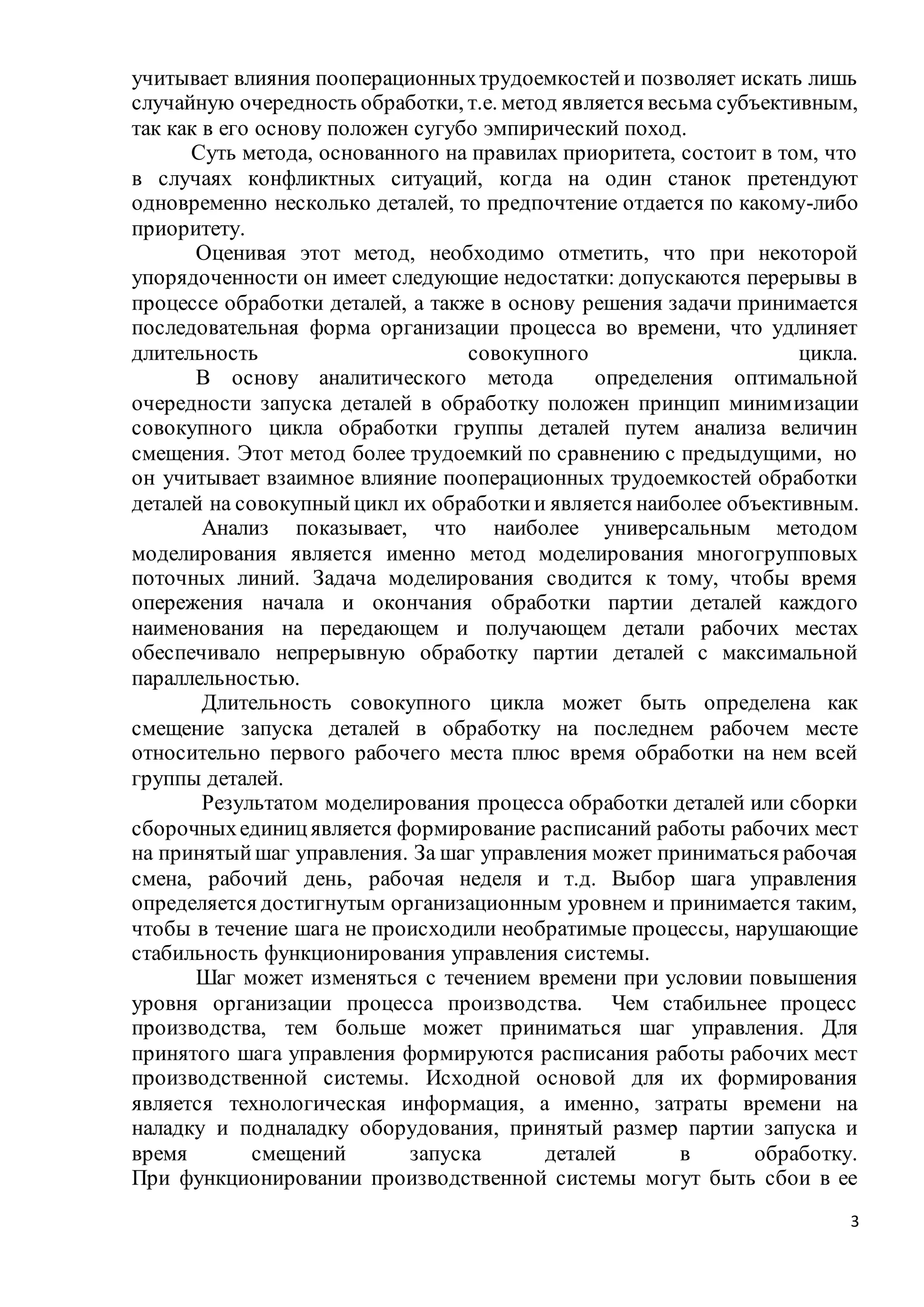 3
учитывает влияния пооперационныхтрудоемкостейи позволяет искать лишь
случайную очередность обработки, т.е. метод является весьма субъективным,
так как в его основу положен сугубо эмпирический поход.
Суть метода, основанного на правилах приоритета, состоит в том, что
в случаях конфликтных ситуаций, когда на один станок претендуют
одновременно несколько деталей, то предпочтение отдается по какому-либо
приоритету.
Оценивая этот метод, необходимо отметить, что при некоторой
упорядоченности он имеет следующие недостатки: допускаются перерывы в
процессе обработки деталей, а также в основу решения задачи принимается
последовательная форма организации процесса во времени, что удлиняет
длительность совокупного цикла.
В основу аналитического метода определения оптимальной
очередности запуска деталей в обработку положен принцип минимизации
совокупного цикла обработки группы деталей путем анализа величин
смещения. Этот метод более трудоемкий по сравнению с предыдущими, но
он учитывает взаимное влияние пооперационных трудоемкостей обработки
деталей на совокупныйцикл их обработкии является наиболее объективным.
Анализ показывает, что наиболее универсальным методом
моделирования является именно метод моделирования многогрупповых
поточных линий. Задача моделирования сводится к тому, чтобы время
опережения начала и окончания обработки партии деталей каждого
наименования на передающем и получающем детали рабочих местах
обеспечивало непрерывную обработку партии деталей с максимальной
параллельностью.
Длительность совокупного цикла может быть определена как
смещение запуска деталей в обработку на последнем рабочем месте
относительно первого рабочего места плюс время обработки на нем всей
группы деталей.
Результатом моделирования процесса обработки деталей или сборки
сборочныхединицявляется формирование расписаний работы рабочих мест
на принятыйшаг управления. За шаг управления может приниматься рабочая
смена, рабочий день, рабочая неделя и т.д. Выбор шага управления
определяется достигнутым организационным уровнем и принимается таким,
чтобы в течение шага не происходили необратимые процессы, нарушающие
стабильность функционирования управления системы.
Шаг может изменяться с течением времени при условии повышения
уровня организации процесса производства. Чем стабильнее процесс
производства, тем больше может приниматься шаг управления. Для
принятого шага управления формируются расписания работы рабочих мест
производственной системы. Исходной основой для их формирования
является технологическая информация, а именно, затраты времени на
наладку и подналадку оборудования, принятый размер партии запуска и
время смещений запуска деталей в обработку.
При функционировании производственной системы могут быть сбои в ее
 