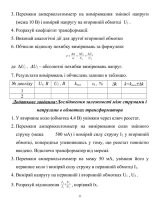 3. Перемкни ампервольтомметр на вимірювання змінної напруги
(межа 10 В) і виміряй напругу на вторинній обмотці U2 .
4. Розрахуй коефіцієнт трансформації.
5. Виконай аналогічні дії для другої вторинної обмотки
6. Обчисли відносну похибку вимірювань за формулою:
2
2
1
1
U
U
U
U ∆
+
∆
=
∆
=
κ
κ
ε
де ∆U1 , ∆U2 – абсолютні похибки вимірювань напруг.
7. Результати вимірювань і обчислень запиши в таблицю.
№ досліду U1, В U2 , В kвим εk , % ∆k k=kвим±∆k
1
2
Додаткове завдання:Дослідження залежності між струмами і
напругами в обмотках трансформатора
1. У вторинне коло (обмотка 4,4 В) увімкни через ключ реостат.
2. Перемкни ампервольтомметр на вимірювання сили змінного
струму (межа 500 мА) і виміряй силу струму І2 у вторинній
обмотці, попередньо упевнившись у тому, що реостат повністю
введено. Відключи трансформатор від мережі.
3. Перемкни ампервольтомметр на межу 50 мА, увімкни його у
первинне коло і виміряй силу струму в первинній обмотці І1.
4. Виміряй напругу на первинній і вторинній обмотках U1 , U2 .
5. Розрахуй відношення 3
1
1
3
U
U
і
I
I
, порівняй їх.
25
 