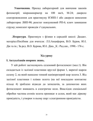 Унаочнення. Прилад лабораторний для вивчення законів
фотометрії; мікроамперметр на 100 мкА, М-24; джерело
електроживлення для практикуму ИЭПП-1 або джерело живлення
лабораторне ЛИП-90; реостат повзунковий РП-6; ключ замикання
струму; комплект проводів з’єднувальних.
Література. Практикум з фізики в середній школі: Дидакт.
матеріал:Посібник для вчителя: /Л.І.Анциферов, В.О. Буров, Ю.І.
Дік та ін.; За ред. В.О. Бурова, Ю.І. Діка._К.: Рад.шк., 1990.- 176 с.
Хід уроку
І. Актуалізація опорних знань.
У цій роботі застосовують селеновий фотоелемент (мал.1). Він
складається із залізної пластинки круглої форми 1, вкритої шаром
селену 2, на який нанесено тонкий напівпрозорий шар золота 3. Від
залізної пластинки і плівки золота (на неї покладено контактне
кільце 4) зроблено відводи до затискачів, за допомогою яких
фотоелемент вмикають в електричне коло. Внаслідок спеціальної
обробки частина атомів золота проникає в селен, який має діркову
провідність, і утворює в ньому шар з електронною провідністю.
28
 