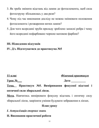 3. Як треба змінити відстань від лампи до фотоелемента, щоб сила
фотоструму збільшилась у два рази?
4. Чому під час виконання досліду не можна змінювати положення
фотоелемента і розжарення нитки лампи?
5. Для чого всередині труби приладу зроблено захисні ребра і чому
його всередині пофарбовано чорною матовою фарбою?
ІІІ. Підведення підсумків
IV. Д/з. Підготуватися до практикума №5
11 клас Фізичний практикум
Урок №___ Дата __________
Тема. Практикум №5. Вимірювання фокусної відстані і
оптичної сили збиральної лінзи.
Мета. Навчитись вимірювати фокусну відстань і оптичну силу
збиральної лінзи, закріпити уміння будувати зображення в лінзах.
План уроку
І. Актуалізація опорних знань
ІІ. Виконання практичної роботи
33
 