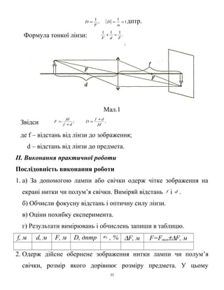 ,
1
F
D = [ ] 1
1
==
м
D дптр.
Формула тонкої лінзи: .
111
FdF
=+
Мал.1
Звідси ;
df
fd
F
+
= ,
fd
df
D
+
=
де f – відстань від лінзи до зображення;
d – відстань від лінзи до предмета.
ІІ. Виконання практичної роботи
Послідовність виконання роботи
1. а) За допомогою лампи або свічки одерж чітке зображення на
екрані нитки чи полум’я свічки. Виміряй відстань f і d .
б) Обчисли фокусну відстань і оптичну силу лінзи.
в) Оціни похибку експеримента.
г) Результати вимірювань і обчислень запиши в таблицю.
f, м d, м F, м D, дптр Fε , % ∆F, м F=Fвим±∆F, м
2. Одерж дійсне обернене зображення нитки лампи чи полум’я
свічки, розмір якого дорівнює розміру предмета. У цьому
35
 