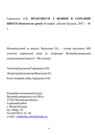 Геращенко О.В. ПРАКТИКУМ З ФІЗИКИ В СЕРЕДНІЙ
ШКОЛІ (Конспекти уроків 11 клас)/ с.Великі Будища, 2017. – 44
с.
Відповідальний за випуск: Василенко Н.І. – голова шкільного МО
учителів української мови та літератури Великобудищанської
спеціалізованої школи І – ІІІ ступенів
Технічний редактор Геращенко О.В.
Літературний редактор Василенко Н.І.
Комп’ютерний набір Геращенко О.В.
Редакційно-видавничий відділ
Великобудищанської сш І-ІІІ ст.
37320, Полтавська область
Гадяцький район
c. Великі Будища
вул. Миру, 32.
Тел.(05354) 5- 61- 40.
e-mail: v.budischa_school@meta.ua
46
 