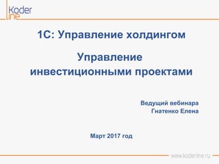 1С: Управление холдингом
Управление
инвестиционными проектами
Ведущий вебинара
Гнатенко Елена
Март 2017 год
 