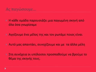 Ασ παγώςουμε…
 Θ κάκε ομάδα παρουςιάηει μια παγωμζνθ ςκθνι από
όλα όςα γνωρίςαμε
 Αγγίηουμε ζνα μζλοσ τθσ και τον ρωτάμε ποιοσ είναι
 Αυτό μασ απαντάει, ςυνεχίηουμε και με τα άλλα μζλθ
 Στθ ςυνζχεια οι υπόλοιποι προςπακοφμε να βροφμε το
κζμα τθσ ςκθνισ τουσ.
 