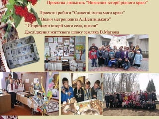 Проектна діяльність “Вивчення історії рідного краю”
Проектні роботи “Славетні імена мого краю”
“ Велич метрополита А.Шептицького”
“ Сторінками історії мого села, школи”
Дослідження життєвого шляху земляка В.Матюка
 