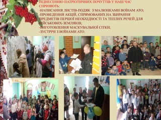 ПІДНЕСЕННЮ ПАТРІОТИЧНИХ ПОЧУТТІВ У НАШ ЧАС
СПРИЯЮТЬ:
-НАПИСАННЯ ЛИСТІВ-ПОДЯК З МАЛЮНКАМИ ВОЇНАМ АТО;
-ПРОВЕДЕННЯ АКЦІЙ, СПРЯМОВАНИХ НА ЗБИРАННЯ
ПРЕДМЕТІВ ПЕРШОЇ НЕОБХІДНОСТІ ТА ТЕПЛИХ РЕЧЕЙ ДЛЯ
ВІЙСЬКОВИХ-ЗЕМЛЯКІВ;
-ВИГОТОВЛЕННЯ МАСКУВАЛЬНОЇ СІТКИ;
-ЗУСТРІЧІ З ВОЇНАМИ АТО.
 