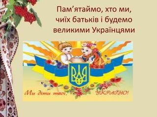 Пам’ятаймо, хто ми,
чиїх батьків і будемо
великими Українцями
 