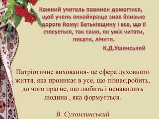 Патріотичне виховання- це сфера духовного
життя, яка проникає в усе, що пізнає,робить,
до чого прагне, що любить і ненавидить
людина , яка формується.
В. Сухомлинський
 