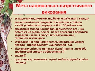 Мета національно-патріотичного
виховання
• успадкування духовних надбань українського народу
• вивчення вікових традицій та героїчних сторінок
історії українського народу та його Збройних сил
• виховання моральної відповідальності за все , що
робиться на рідній землі , палке прагнення боротися
за розквіт , велич і могутність Батьківщини ,
готовність її захищати
• утвердження принципів загальнолюдської моралі ,
правди , справедливості , милосердя і т.д.
• відповідальність за природу рідної країни , потребу
зробити свій внесок в збереження її
• екології
• прагнення до навчання і праці на благо рідної країни
і народу
 