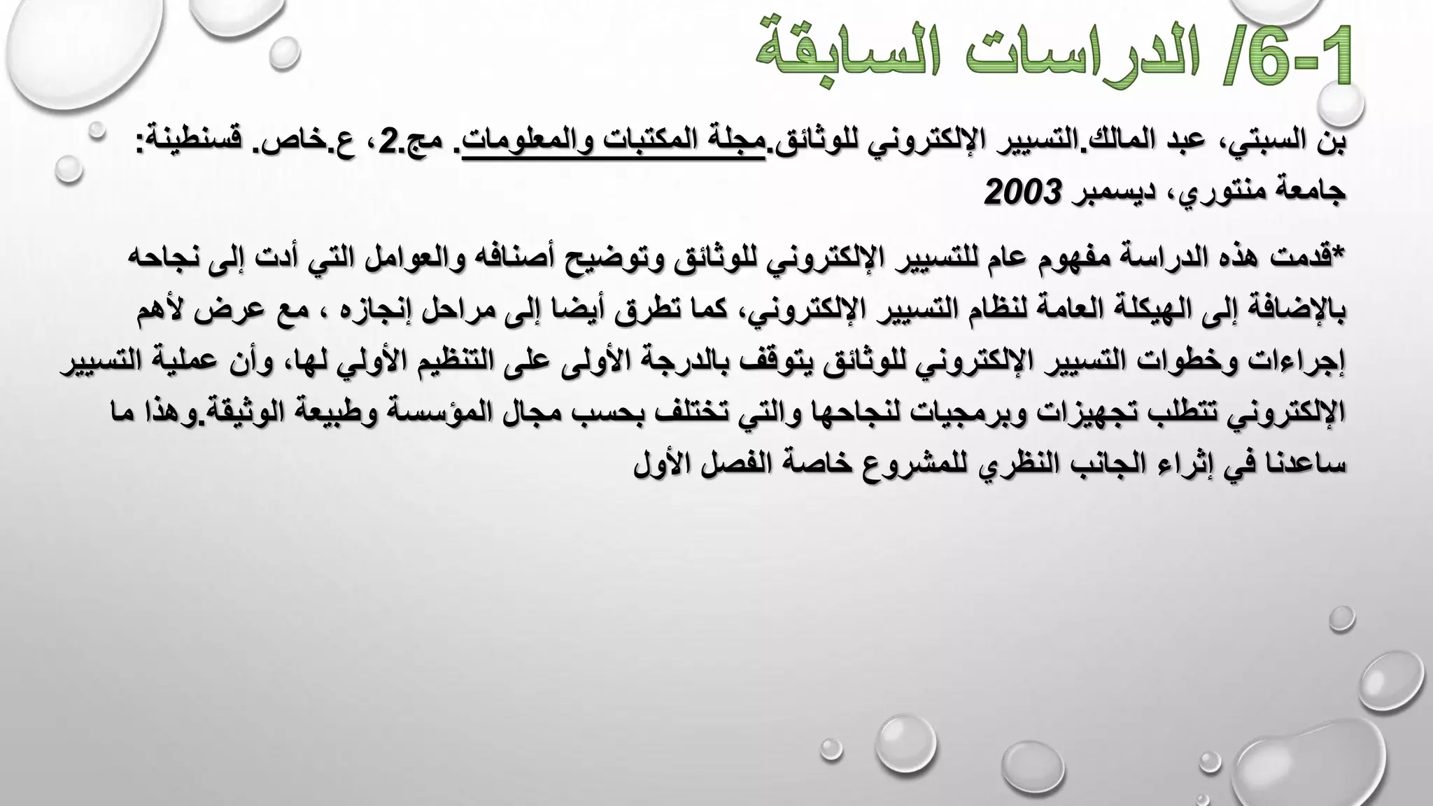 ‫عبد‬ ،‫السبتي‬ ‫بن‬‫المالك‬.‫التسيير‬‫اإللكتروني‬‫للوثائق‬.‫مجلة‬‫والمعلومات‬ ‫المكتبات‬.‫مج‬.2،‫ع‬.‫خاص‬.‫قسنطينة‬:
‫جامعة‬‫منتوري‬‫ديسمبر‬ ،2003
*‫أصن‬ ‫وتوضيح‬ ‫للوثائق‬ ‫اإللكتروني‬ ‫للتسيير‬ ‫عام‬ ‫مفهوم‬ ‫الدراسة‬ ‫هذه‬ ‫قدمت‬‫ن‬ ‫إلى‬ ‫أدت‬ ‫التي‬ ‫والعوامل‬ ‫افه‬‫جاحه‬
‫أ‬ ‫تطرق‬ ‫كما‬ ،‫اإللكتروني‬ ‫التسيير‬ ‫لنظام‬ ‫العامة‬ ‫الهيكلة‬ ‫إلى‬ ‫باإلضافة‬‫أل‬ ‫عرض‬ ‫مع‬ ، ‫إنجازه‬ ‫مراحل‬ ‫إلى‬ ‫يضا‬‫هم‬
‫ع‬ ‫األولى‬ ‫بالدرجة‬ ‫يتوقف‬ ‫للوثائق‬ ‫اإللكتروني‬ ‫التسيير‬ ‫وخطوات‬ ‫إجراءات‬‫لى‬‫التنظيم‬‫عم‬ ‫وأن‬ ،‫لها‬ ‫األولي‬‫التسيير‬ ‫لية‬
‫مجال‬ ‫بحسب‬ ‫تختلف‬ ‫والتي‬ ‫لنجاحها‬ ‫وبرمجيات‬ ‫تجهيزات‬ ‫تتطلب‬ ‫اإللكتروني‬‫وطبيعة‬ ‫المؤسسة‬‫الوثيق‬‫ة‬.‫وهذا‬‫ما‬
‫األول‬ ‫الفصل‬ ‫خاصة‬ ‫للمشروع‬ ‫النظري‬ ‫الجانب‬ ‫إثراء‬ ‫في‬ ‫ساعدنا‬
 
