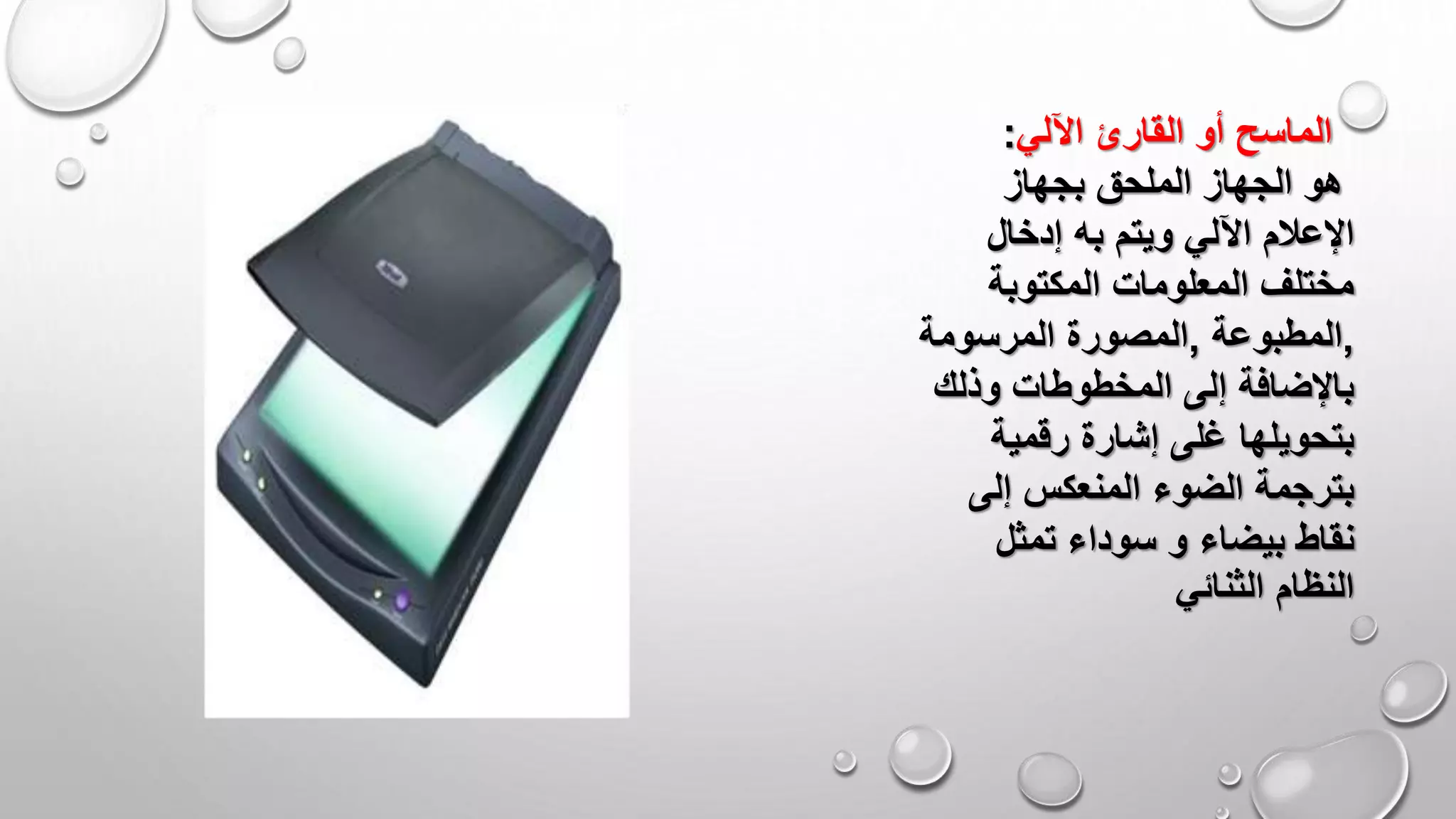 ‫اآللي‬ ‫القارئ‬ ‫أو‬ ‫الماسح‬:
‫بجهاز‬ ‫الملحق‬ ‫الجهاز‬ ‫هو‬
‫ويتم‬ ‫اآللي‬ ‫اإلعالم‬‫به‬‫إدخال‬
‫المكتوبة‬ ‫المعلومات‬ ‫مختلف‬
,‫المطبوعة‬,‫المرسومة‬ ‫المصورة‬
‫وذلك‬ ‫المخطوطات‬ ‫إلى‬ ‫باإلضافة‬
‫رقمية‬ ‫إشارة‬ ‫غلى‬ ‫بتحويلها‬
‫إلى‬ ‫المنعكس‬ ‫الضوء‬ ‫بترجمة‬
‫بيضاء‬ ‫نقاط‬‫و‬‫تمثل‬ ‫سوداء‬
‫الثنائي‬ ‫النظام‬
 