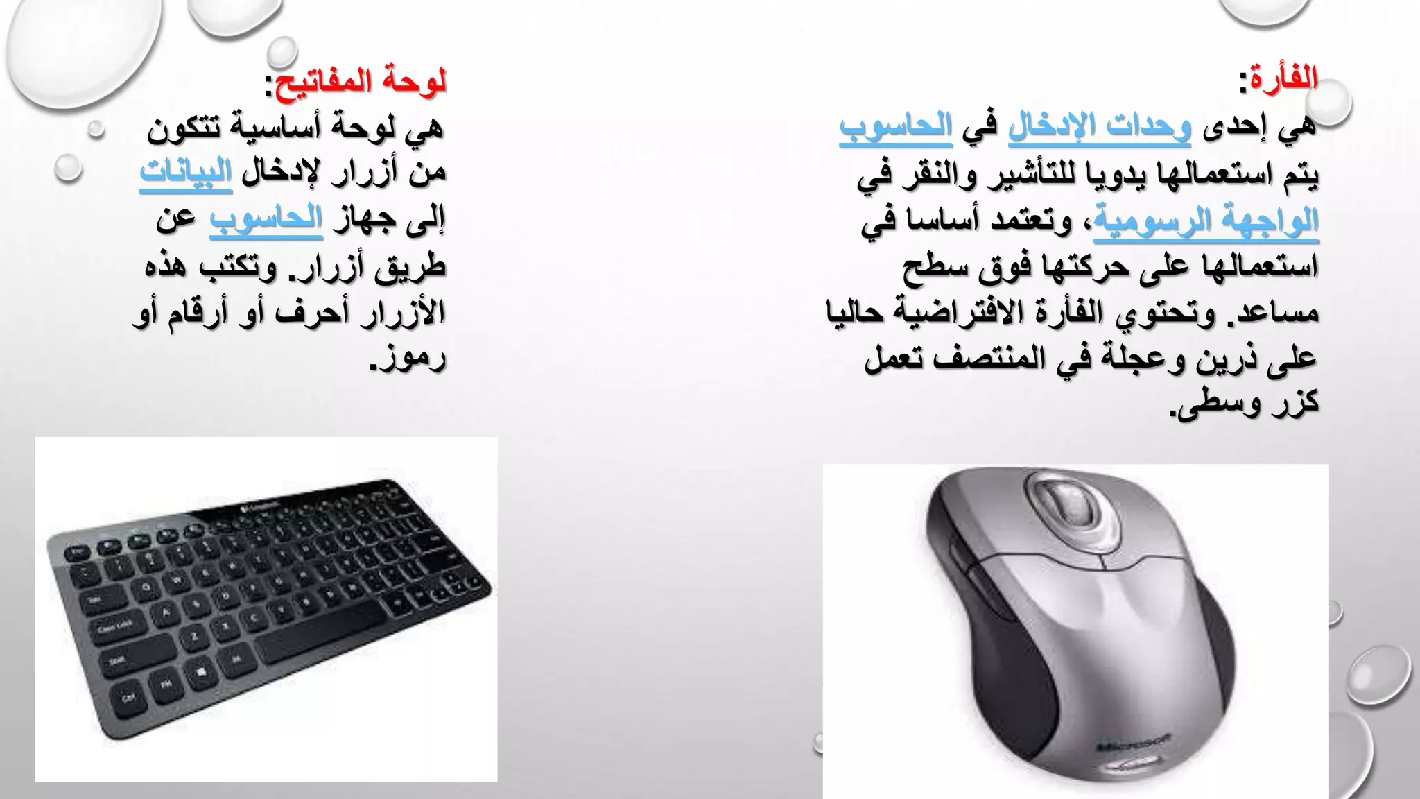 ‫المفاتيح‬ ‫لوحة‬:
‫تتكون‬ ‫أساسية‬ ‫لوحة‬ ‫هي‬
‫إلدخال‬ ‫أزرار‬ ‫من‬‫البيانات‬
‫جهاز‬ ‫إلى‬‫الحاسوب‬‫عن‬
‫أزرار‬ ‫طريق‬.‫هذه‬ ‫وتكتب‬
‫أو‬ ‫أرقام‬ ‫أو‬ ‫أحرف‬ ‫األزرار‬
‫رموز‬.
‫الفأرة‬:
‫إحدى‬ ‫هي‬‫اإلدخال‬ ‫وحدات‬‫في‬‫الحاسوب‬
‫والنق‬ ‫للتأشير‬ ‫يدويا‬ ‫استعمالها‬ ‫يتم‬‫في‬ ‫ر‬
‫الواجهة‬‫الرسومية‬‫في‬ ‫أساسا‬ ‫وتعتمد‬ ،
‫سطح‬ ‫فوق‬ ‫حركتها‬ ‫على‬ ‫استعمالها‬
‫مساعد‬.‫ح‬ ‫االفتراضية‬ ‫الفأرة‬ ‫وتحتوي‬‫اليا‬
‫تعمل‬ ‫المنتصف‬ ‫في‬ ‫وعجلة‬ ‫ذرين‬ ‫على‬
‫وسطى‬ ‫كزر‬.
 