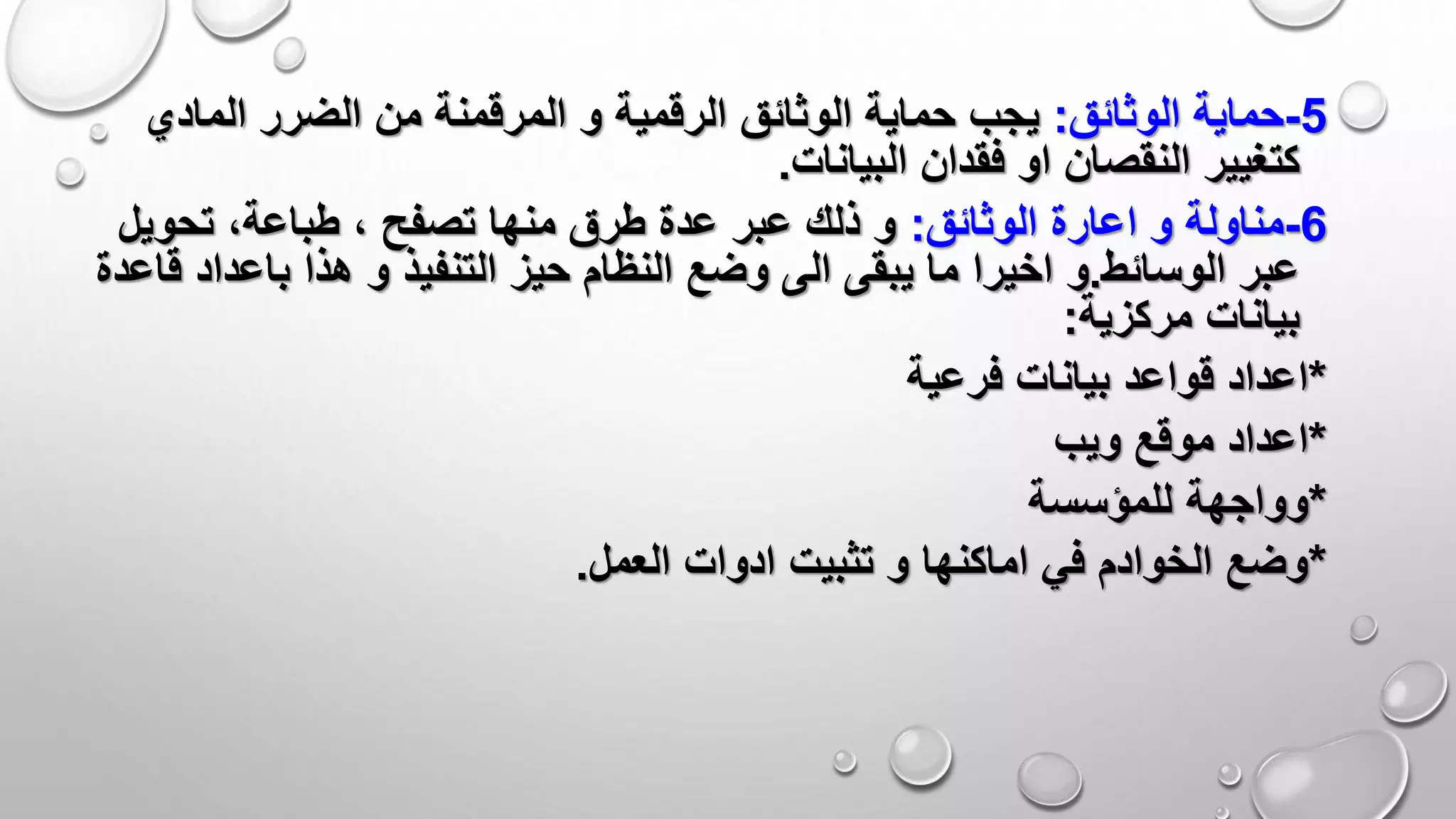 5-‫الوثائق‬ ‫حماية‬:‫و‬ ‫الرقمية‬ ‫الوثائق‬ ‫حماية‬ ‫يجب‬‫المرقمنة‬‫المادي‬ ‫الضرر‬ ‫من‬
‫البيانات‬ ‫فقدان‬ ‫او‬ ‫النقصان‬ ‫كتغيير‬.
6-‫الوثائق‬ ‫اعارة‬ ‫و‬ ‫مناولة‬:‫تحويل‬ ،‫طباعة‬ ، ‫تصفح‬ ‫منها‬ ‫طرق‬ ‫عدة‬ ‫عبر‬ ‫ذلك‬ ‫و‬
‫عبر‬‫الوسائط‬.‫و‬‫هذا‬ ‫و‬ ‫التنفيذ‬ ‫حيز‬ ‫النظام‬ ‫وضع‬ ‫الى‬ ‫يبقى‬ ‫ما‬ ‫اخيرا‬‫باعداد‬‫قاعدة‬
‫مركزية‬ ‫بيانات‬:
*‫فرعية‬ ‫بيانات‬ ‫قواعد‬ ‫اعداد‬
*‫ويب‬ ‫موقع‬ ‫اعداد‬
*‫للمؤسسة‬ ‫وواجهة‬
*‫العمل‬ ‫ادوات‬ ‫تثبيت‬ ‫و‬ ‫اماكنها‬ ‫في‬ ‫الخوادم‬ ‫وضع‬.
 