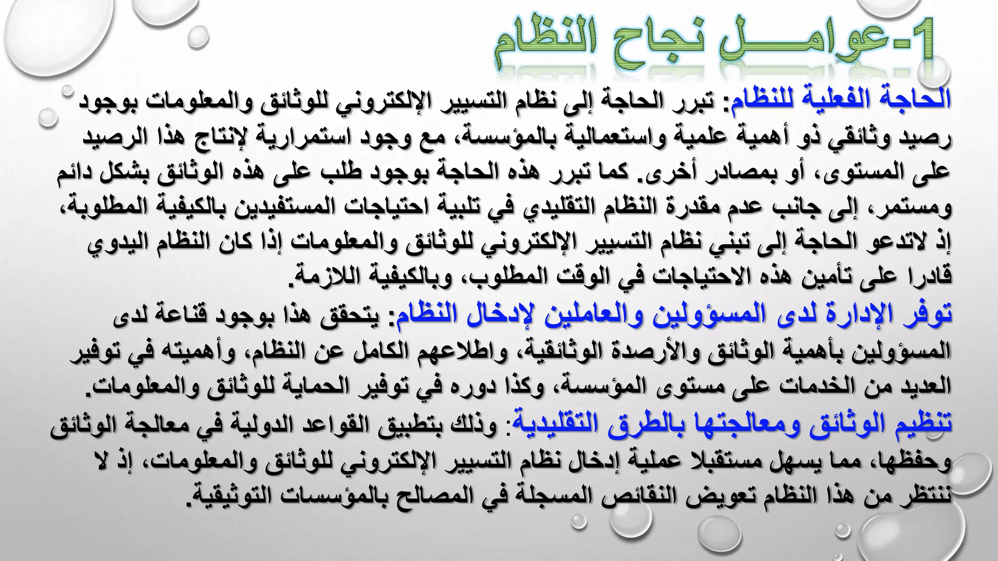 ‫الحاجة‬‫للنظام‬ ‫الفعلية‬:‫والمعلو‬ ‫للوثائق‬ ‫اإللكتروني‬ ‫التسيير‬ ‫نظام‬ ‫إلى‬ ‫الحاجة‬ ‫تبرر‬‫بوجود‬ ‫مات‬
‫الرص‬ ‫هذا‬ ‫إلنتاج‬ ‫استمرارية‬ ‫وجود‬ ‫مع‬ ،‫بالمؤسسة‬ ‫واستعمالية‬ ‫علمية‬ ‫أهمية‬ ‫ذو‬ ‫وثائقي‬ ‫رصيد‬‫يد‬
‫المستوى‬ ‫على‬‫أخرى‬ ‫بمصادر‬ ‫أو‬ ،.‫بشكل‬ ‫الوثائق‬ ‫هذه‬ ‫على‬ ‫طلب‬ ‫بوجود‬ ‫الحاجة‬ ‫هذه‬ ‫تبرر‬ ‫كما‬‫د‬‫ائم‬
‫ومستمر‬‫بالكي‬ ‫المستفيدين‬ ‫احتياجات‬ ‫تلبية‬ ‫في‬ ‫التقليدي‬ ‫النظام‬ ‫مقدرة‬ ‫عدم‬ ‫جانب‬ ‫إلى‬ ،‫فية‬،‫المطلوبة‬
‫إذ‬‫التدعو‬‫ا‬ ‫النظام‬ ‫كان‬ ‫إذا‬ ‫والمعلومات‬ ‫للوثائق‬ ‫اإللكتروني‬ ‫التسيير‬ ‫نظام‬ ‫تبني‬ ‫إلى‬ ‫الحاجة‬‫ليدوي‬
‫على‬ ‫قادرا‬‫الالزمة‬ ‫وبالكيفية‬ ،‫المطلوب‬ ‫الوقت‬ ‫في‬ ‫االحتياجات‬ ‫هذه‬ ‫تأمين‬.
‫توفر‬‫اإلدارة‬‫لدى‬‫إلدخال‬ ‫والعاملين‬ ‫المسؤولين‬‫النظام‬:‫لدى‬ ‫قناعة‬ ‫بوجود‬ ‫هذا‬ ‫يتحقق‬
‫ت‬ ‫في‬ ‫وأهميته‬ ،‫النظام‬ ‫عن‬ ‫الكامل‬ ‫واطالعهم‬ ،‫الوثائقية‬ ‫واألرصدة‬ ‫الوثائق‬ ‫بأهمية‬ ‫المسؤولين‬‫وفير‬
‫من‬ ‫العديد‬‫والمعلوم‬ ‫للوثائق‬ ‫الحماية‬ ‫توفير‬ ‫في‬ ‫دوره‬ ‫وكذا‬ ،‫المؤسسة‬ ‫مستوى‬ ‫على‬ ‫الخدمات‬‫ات‬.
‫الوثائق‬ ‫تنظيم‬‫ومعالجتها‬‫التقليدية‬ ‫بالطرق‬:‫في‬ ‫الدولية‬ ‫القواعد‬ ‫بتطبيق‬ ‫وذلك‬‫م‬‫الوثائق‬ ‫عالجة‬
،‫والمعلومات‬ ‫للوثائق‬ ‫اإللكتروني‬ ‫التسيير‬ ‫نظام‬ ‫إدخال‬ ‫عملية‬ ‫مستقبال‬ ‫يسهل‬ ‫مما‬ ،‫وحفظها‬‫ال‬ ‫إذ‬
‫التوثيقية‬ ‫بالمؤسسات‬ ‫المصالح‬ ‫في‬ ‫المسجلة‬ ‫النقائص‬ ‫تعويض‬ ‫النظام‬ ‫هذا‬ ‫من‬ ‫ننتظر‬.
 