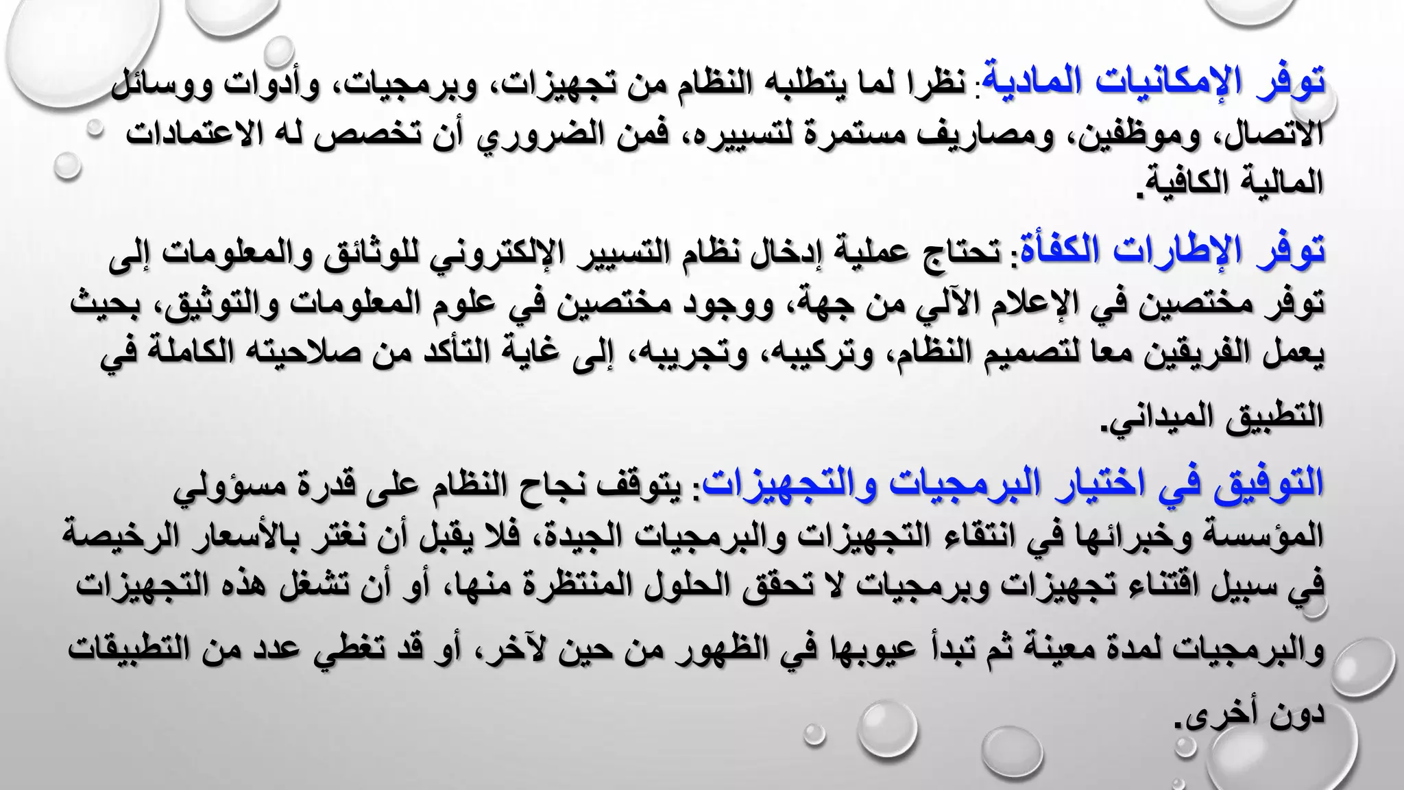 ‫توفر‬‫المادية‬ ‫اإلمكانيات‬:‫لما‬ ‫نظرا‬‫يتطلبه‬‫وأدوات‬ ،‫وبرمجيات‬ ،‫تجهيزات‬ ‫من‬ ‫النظام‬‫ووس‬‫ائل‬
‫االتصال‬‫االعتم‬ ‫له‬ ‫تخصص‬ ‫أن‬ ‫الضروري‬ ‫فمن‬ ،‫لتسييره‬ ‫مستمرة‬ ‫ومصاريف‬ ،‫وموظفين‬ ،‫اد‬‫ات‬
‫الكافية‬ ‫المالية‬.
‫توفر‬‫اإلطارات‬‫الكفأة‬:‫للوثائق‬ ‫اإللكتروني‬ ‫التسيير‬ ‫نظام‬ ‫إدخال‬ ‫عملية‬ ‫تحتاج‬‫والمعل‬‫إلى‬ ‫ومات‬
‫المعلو‬ ‫علوم‬ ‫في‬ ‫مختصين‬ ‫ووجود‬ ،‫جهة‬ ‫من‬ ‫اآللي‬ ‫اإلعالم‬ ‫في‬ ‫مختصين‬ ‫توفر‬‫والتوثيق‬ ‫مات‬،‫بحيث‬
‫يعمل‬‫من‬ ‫التأكد‬ ‫غاية‬ ‫إلى‬ ،‫وتجريبه‬ ،‫وتركيبه‬ ،‫النظام‬ ‫لتصميم‬ ‫معا‬ ‫الفريقين‬‫صالحيته‬‫في‬ ‫الكاملة‬
‫الميداني‬ ‫التطبيق‬.
‫التوفيق‬‫في‬‫اختيار‬‫البرمجيات‬‫والتجهيزات‬:‫قدرة‬ ‫على‬ ‫النظام‬ ‫نجاح‬ ‫يتوقف‬‫مسؤ‬‫ولي‬
‫المؤسسة‬‫نغتر‬ ‫أن‬ ‫يقبل‬ ‫فال‬ ،‫الجيدة‬ ‫والبرمجيات‬ ‫التجهيزات‬ ‫انتقاء‬ ‫في‬ ‫وخبرائها‬‫باألس‬‫الرخيصة‬ ‫عار‬
‫سبيل‬ ‫في‬‫تشغل‬ ‫أن‬ ‫أو‬ ،‫منها‬ ‫المنتظرة‬ ‫الحلول‬ ‫تحقق‬ ‫ال‬ ‫وبرمجيات‬ ‫تجهيزات‬ ‫اقتناء‬‫ال‬ ‫هذه‬‫تجهيزات‬
‫تبدأ‬ ‫ثم‬ ‫معينة‬ ‫لمدة‬ ‫والبرمجيات‬‫عيو‬‫ﺑﻬ‬‫ا‬‫التط‬ ‫من‬ ‫عدد‬ ‫تغطي‬ ‫قد‬ ‫أو‬ ،‫آلخر‬ ‫حين‬ ‫من‬ ‫الظهور‬ ‫في‬‫بيقات‬
‫أخرى‬ ‫دون‬.
 