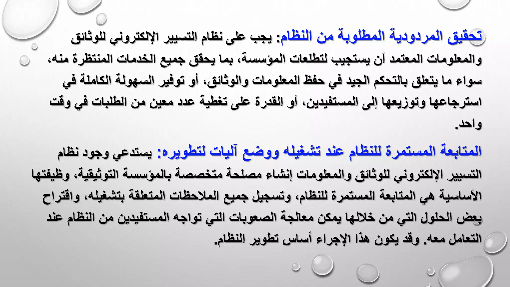 ‫المطلوبة‬ ‫المردودية‬ ‫تحقيق‬‫النظام‬ ‫من‬:‫للوثائ‬ ‫اإللكتروني‬ ‫التسيير‬ ‫نظام‬ ‫على‬ ‫يجب‬‫ق‬
‫المعتمد‬ ‫والمعلومات‬‫المنتظرة‬ ‫الخدمات‬ ‫جميع‬ ‫يحقق‬ ‫بما‬ ،‫المؤسسة‬ ‫لتطلعات‬ ‫يستجيب‬ ‫أن‬‫م‬،‫نه‬
‫سواء‬‫ما‬‫بالتحكم‬ ‫يتعلق‬‫الكاملة‬ ‫السهولة‬ ‫توفير‬ ‫أو‬ ،‫والوثائق‬ ‫المعلومات‬ ‫حفظ‬ ‫في‬ ‫الجيد‬‫في‬
‫وتوزيعها‬ ‫استرجاعها‬‫المستفيدين‬ ‫إلى‬‫في‬ ‫الطلبات‬ ‫من‬ ‫معين‬ ‫عدد‬ ‫تغطية‬ ‫على‬ ‫القدرة‬ ‫أو‬ ،‫و‬‫قت‬
‫واحد‬.
‫المستمرة‬ ‫المتابعة‬‫لتطويره‬ ‫آليات‬ ‫ووضع‬ ‫تشغيله‬ ‫عند‬ ‫للنظام‬:‫وجود‬ ‫يستدعي‬‫نظام‬
‫اإللكتروني‬ ‫التسيير‬‫التوثي‬ ‫بالمؤسسة‬ ‫متخصصة‬ ‫مصلحة‬ ‫إنشاء‬ ‫والمعلومات‬ ‫للوثائق‬‫وظيفته‬ ،‫قية‬‫ا‬
‫األساسية‬‫المتابعة‬ ‫هي‬‫بتشغيله‬ ‫المتعلقة‬ ‫المالحظات‬ ‫جميع‬ ‫وتسجيل‬ ،‫للنظام‬ ‫المستمرة‬‫واقتراح‬ ،
‫التي‬ ‫الحلول‬ ‫بعض‬‫خاللها‬ ‫من‬‫النظا‬ ‫من‬ ‫المستفيدين‬ ‫تواجه‬ ‫التي‬ ‫الصعوبات‬ ‫معالجة‬ ‫يمكن‬‫عند‬ ‫م‬
‫معه‬ ‫التعامل‬.‫يكون‬ ‫وقد‬‫اإلجراء‬ ‫هذا‬‫النظام‬ ‫تطوير‬ ‫أساس‬.
 