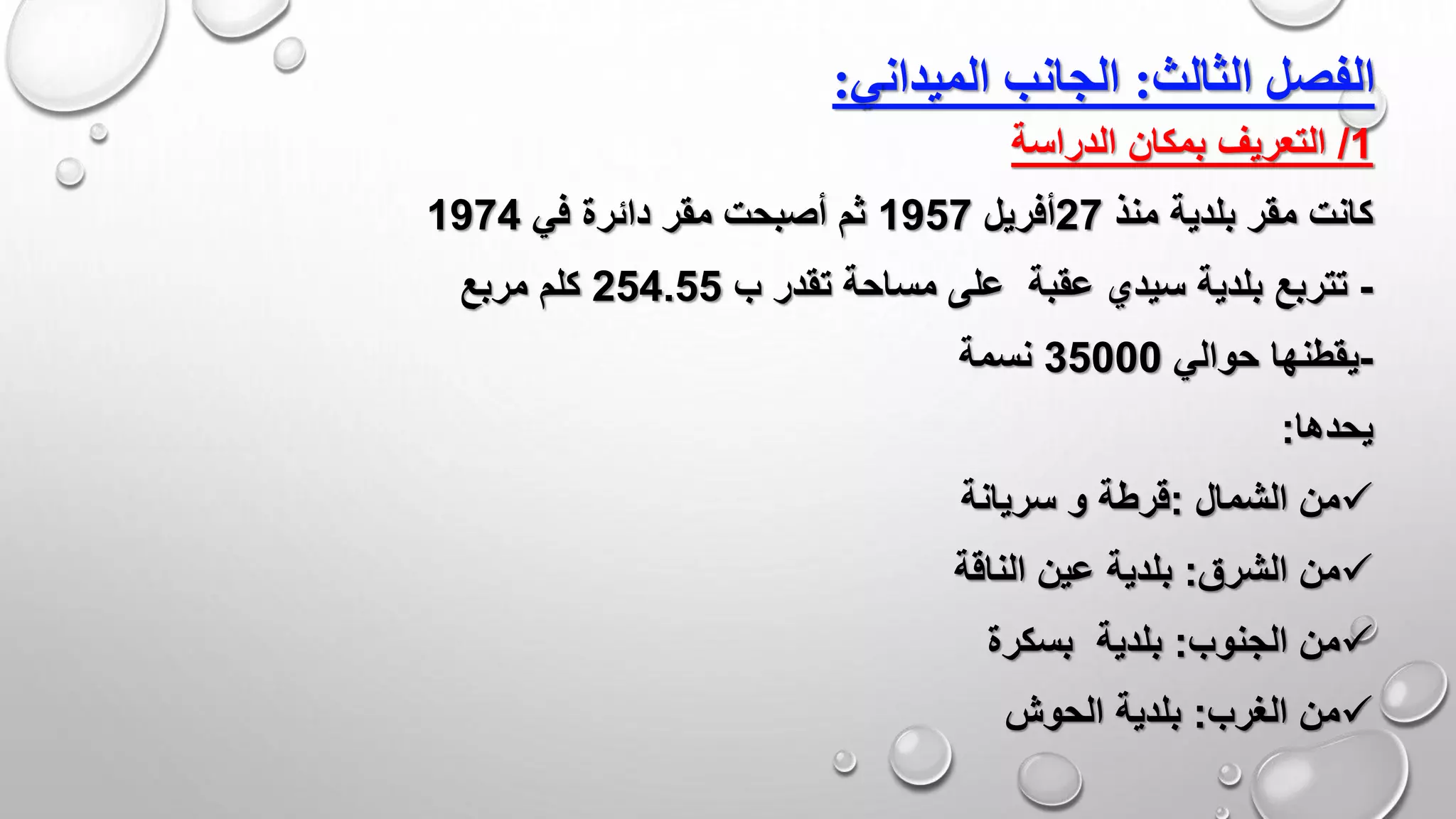 ‫الثالث‬ ‫الفصل‬:‫الميدان‬ ‫الجانب‬‫ي‬:
1/‫الدراسة‬ ‫بمكان‬ ‫التعريف‬
‫منذ‬ ‫بلدية‬ ‫مقر‬ ‫كانت‬27‫أفريل‬1957‫في‬ ‫دائرة‬ ‫مقر‬ ‫أصبحت‬ ‫ثم‬1974
-‫ب‬ ‫تقدر‬ ‫مساحة‬ ‫على‬ ‫عقبة‬ ‫سيدي‬ ‫بلدية‬ ‫تتربع‬254.55‫مربع‬ ‫كلم‬
-‫حوالي‬ ‫يقطنها‬35000‫نسمة‬
‫يحدها‬:
‫الشمال‬ ‫من‬:‫سريانة‬ ‫و‬ ‫قرطة‬
‫من‬‫الشرق‬:‫بلدية‬‫الناقة‬ ‫عين‬
‫من‬‫الجنوب‬:‫بلدية‬‫بسكرة‬
‫الغرب‬ ‫من‬:‫الحوش‬ ‫بلدية‬
 