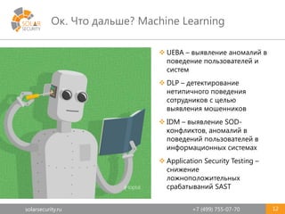 solarsecurity.ru +7 (499) 755-07-70
Ок. Что дальше? Machine Learning
12
 UEBA – выявление аномалий в
поведение пользователей и
систем
 DLP – детектирование
нетипичного поведения
сотрудников с целью
выявления мошенников
 IDM – выявление SOD-
конфликтов, аномалий в
поведений пользователей в
информационных системах
 Application Security Testing –
снижение
ложноположительных
срабатываний SAST
 