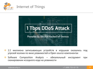 solarsecurity.ru +7 (499) 755-07-70
Internet of Things
13
 2.2 миллиона записывающих устройств в игрушках оказались под
угрозой взлома по вине уязвимостей в Open-source компонентах
 Software Composition Analysis – обязательный инструмент при
сканировании исходного кода на уязвимости
 