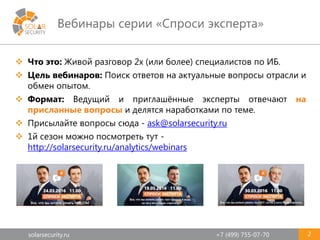 solarsecurity.ru +7 (499) 755-07-70
Вебинары серии «Спроси эксперта»
2
 Что это: Живой разговор 2х (или более) специалистов по ИБ.
 Цель вебинаров: Поиск ответов на актуальные вопросы отрасли и
обмен опытом.
 Формат: Ведущий и приглашённые эксперты отвечают на
присланные вопросы и делятся наработками по теме.
 Присылайте вопросы сюда - ask@solarsecurity.ru
 1й сезон можно посмотреть тут -
http://solarsecurity.ru/analytics/webinars
 