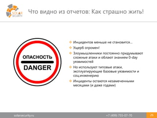solarsecurity.ru +7 (499) 755-07-70
Что видно из отчетов: Как страшно жить!
26
 Инцидентов меньше не становится…
 Ущерб огромен!
 Злоумышленники постоянно придумывают
сложные атаки и облают знанием 0-day
уязвимостей
 Но используют типовые атаки,
эксплуатирующие базовые уязвимости и
соц.инженерию
 Инциденты остаются незамеченными
месяцами (и даже годами)
 