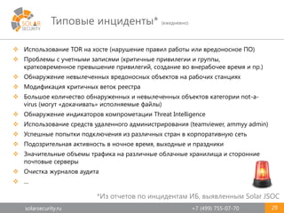 solarsecurity.ru +7 (499) 755-07-70
Типовые инциденты* (ежедневно)
29
 Использование TOR на хосте (нарушение правил работы или вредоносное ПО)
 Проблемы с учетными записями (критичные привилегии и группы,
кратковременное превышение привилегий, создание во внерабочее время и пр.)
 Обнаружение невылеченных вредоносных объектов на рабочих станциях
 Модификация критичных веток реестра
 Большое количество обнаруженных и невылеченных объектов категории not-a-
virus (могут «докачивать» исполняемые файлы)
 Обнаружение индикаторов компрометации Threat Intelligence
 Использование средств удаленного администрирования (teamviewer, ammyy admin)
 Успешные попытки подключения из различных стран в корпоративную сеть
 Подозрительная активность в ночное время, выходные и праздники
 Значительные объемы трафика на различные облачные хранилища и сторонние
почтовые серверы
 Очистка журналов аудита
 …
*Из отчетов по инцидентам ИБ, выявленным Solar JSOC
 