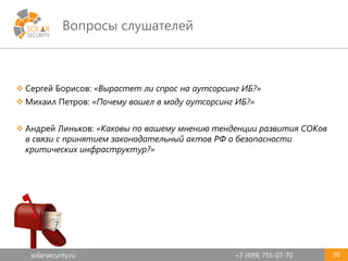 solarsecurity.ru +7 (499) 755-07-70
Вопросы слушателей
30
 Сергей Борисов: «Вырастет ли спрос на аутсорсинг ИБ?»
 Михаил Петров: «Почему вошел в моду аутсорсинг ИБ?»
 Андрей Линьков: «Каковы по вашему мнению тенденции развития СОКов
в связи с принятием законодательный актов РФ о безопасности
критических инфраструктур?»
 